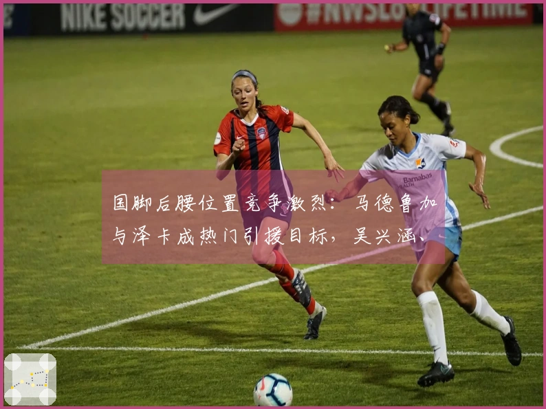 国脚后腰位置竞争激烈：马德鲁加与泽卡成热门引援目标，吴兴涵、刘彬彬或面临离队压力